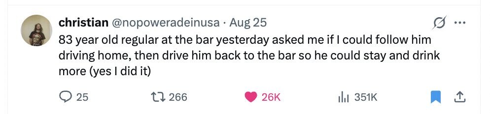 christian @nopoweradeinusa Aug 25 ... 83 year old regular at the bar yesterday asked me if I could follow him driving home, then drive him back to the bar so he could stay and drink more (yes I did it) 25 266 26K 351K 