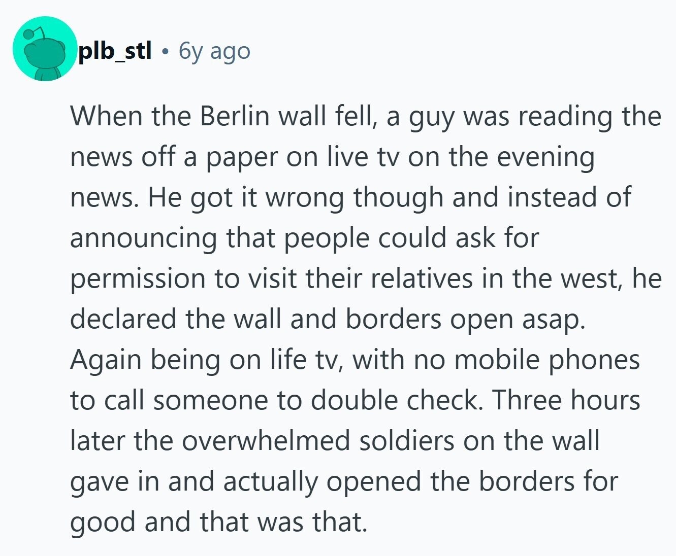 plb_stl 6y ago When the Berlin wall fell, a guy was reading the news off a paper on live tv on the evening news. Не got it wrong though and instead of announcing that people could ask for permission to visit their relatives in the west, he declared the wall and borders open asap. Again being on life tv, with no mobile phones to call someone to double check. Three hours later the overwhelmed soldiers on the wall gave in and actually opened the borders for good and that was that.