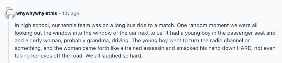 whywhywhyisthis 13y ago In high school, our tennis team was on a long bus ride to a match. One random moment we were all looking out the window into the window of the car next to us. It had a young boy in the passenger seat and and elderly woman, probably grandma, driving. The young boy went to turn the radio channel or something, and the woman came forth like a trained assassin and smacked his hand down HARD, not even taking her eyes off the road. We all laughed so hard. 