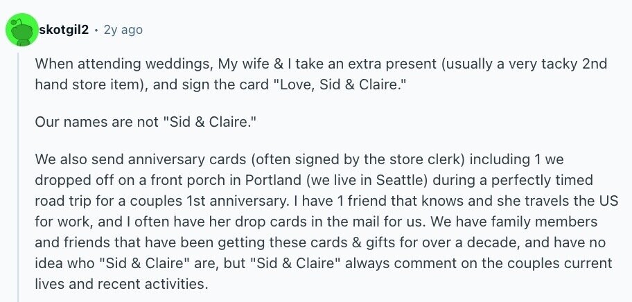 skotgil2 2y ago When attending weddings, My wife & I take an extra present (usually a very tacky 2nd hand store item), and sign the card Love, Sid & Claire. Our names are not Sid & Claire. We also send anniversary cards (often signed by the store clerk) including 1 we dropped off on a front porch in Portland (we live in Seattle) during a perfectly timed road trip for a couples 1st anniversary. I have 1 friend that knows and she travels the US for work, and I often have her drop cards in the mail for us. We