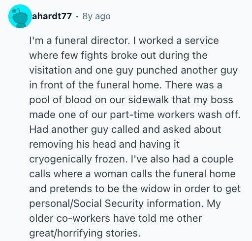 ahardt77 8y ago I'm a funeral director. I worked a service where few fights broke out during the visitation and one guy punched another guy in front of the funeral home. There was a pool of blood on our sidewalk that my boss made one of our part-time workers wash off. Had another guy called and asked about removing his head and having it cryogenically frozen. I've also had a couple calls where a woman calls the funeral home and pretends to be the widow in order to get personal/Social Security information. My older co-workers have told me other great/horrifying