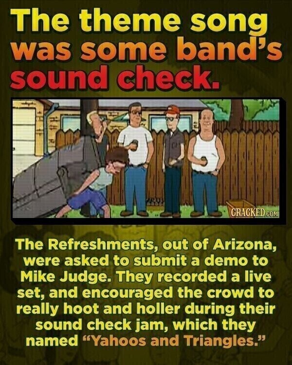 The theme song was some band's sound check. CRACKED.COM The Refreshments, out of Arizona, were asked to submit a demo to Mike Judge. They recorded a live set, and encouraged the crowd to really hoot and holler during their sound check jam, which they named Yahoos and Triangles.