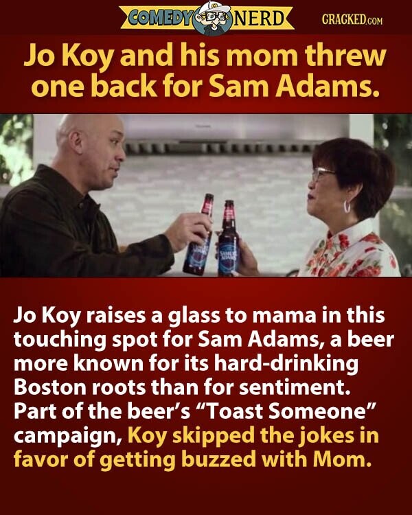 COMEDY NERD CRACKED.COM Jo Koy and his mom threw one back for Sam Adams. Jo Koy raises a glass to mama in this touching spot for Sam Adams, a beer more known for its hard-drinking Boston roots than for sentiment. Part of the beer's Toast Someone campaign, Koy skipped the jokes in favor of getting buzzed with Mom.