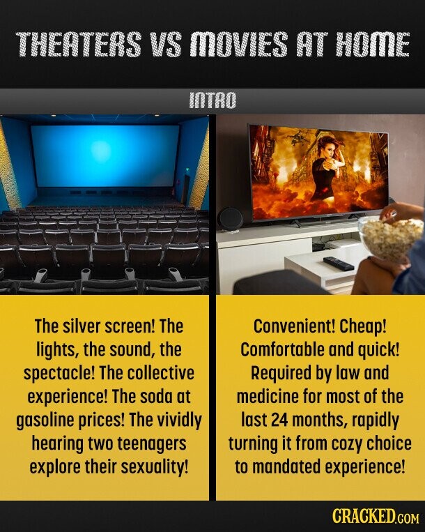 THEATERS VS MOVIES AT HOME INTRO The silver screen! The Convenient! Cheap! lights, the sound, the Comfortable and quick! spectacle! The collective Required by law and medicine for most of the experience! The soda at gasoline prices! The vividly last 24 months, rapidly hearing two teenagers turning it from cozy choice explore their sexuality! to mandated experience! CRACKED.COM 