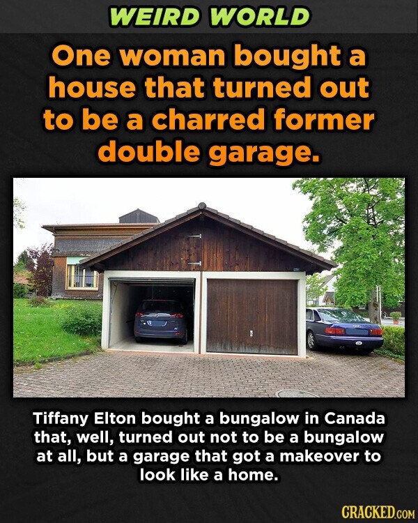 WEIRD WORLD One woman bought a house that turned out to be a charred former double garage. Tiffany Elton bought a bungalow in Canada that, well, turned out not to be a bungalow at all, but a garage that got a makeover to look like a home. CRACKED.COM