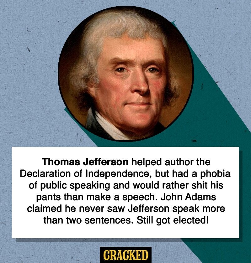 Thomas Jefferson helped author the Declaration of Independence, but had a phobia of public speaking and would rather shit his pants than make a speech. John Adams claimed he never saw Jefferson speak more than two sentences. Still got elected! CRACKED