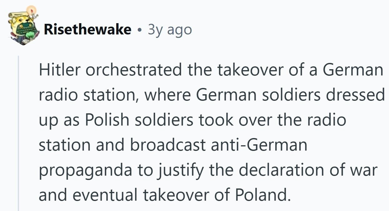 Risethewake . 3y ago Hitler orchestrated the takeover of a German radio station, where German soldiers dressed up as Polish soldiers took over the radio station and broadcast anti-German propaganda to justify the declaration of war and eventual takeover of Poland. 