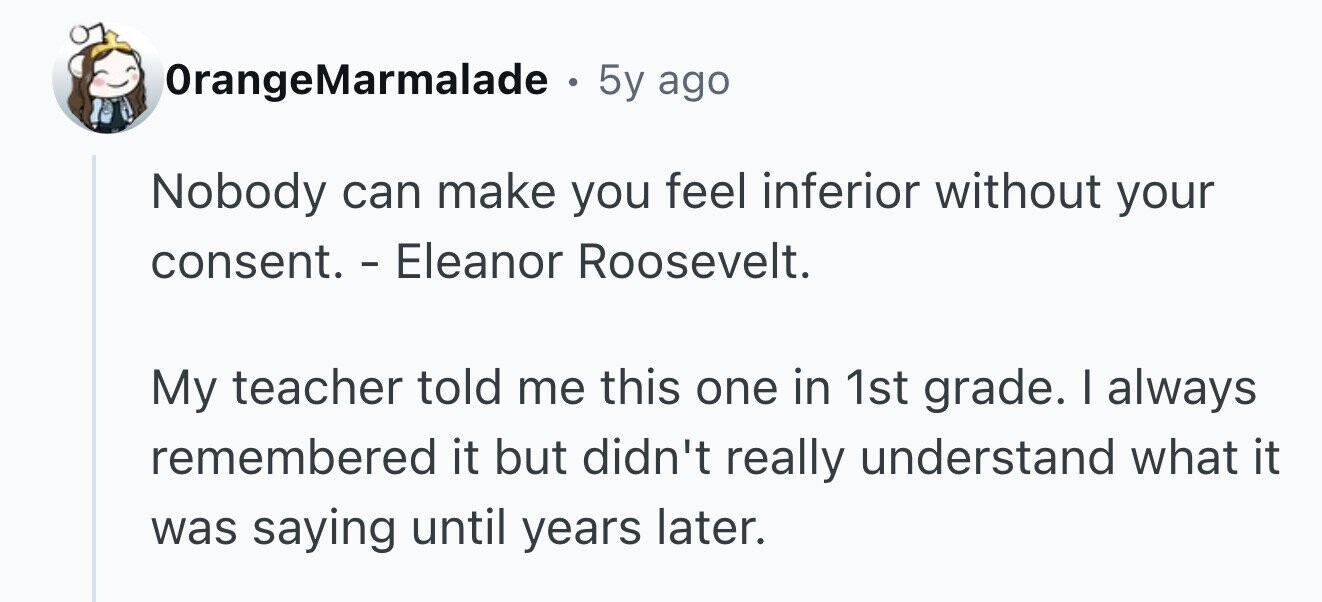 OrangeMarmalade . 5y ago Nobody can make you feel inferior without your consent. - Eleanor Roosevelt. My teacher told me this one in 1st grade. I always remembered it but didn't really understand what it was saying until years later.