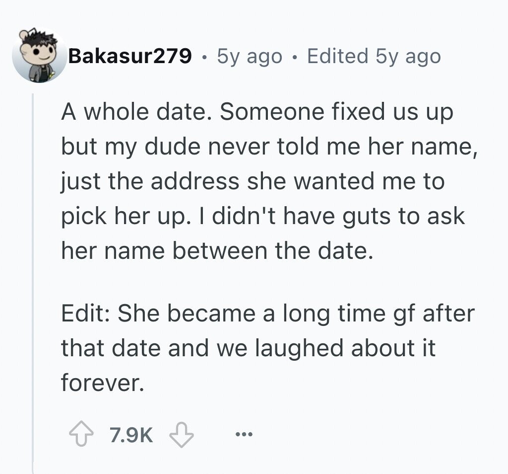 Bakasur279 5y ago . Edited 5y ago A whole date. Someone fixed us up but my dude never told me her name, just the address she wanted me to pick her up. I didn't have guts to ask her name between the date. Edit: She became a long time gf after that date and we laughed about it forever. 7.9K ...