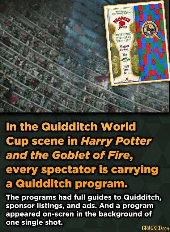 -400cal Spearel Motic Cup PUMPKIN juice PARKIN'S PINCER PLEMPTON PASS 500ml - - f INTERNATIONAL PORTKATT PLAT Whatever Kear Nave.. With KIA PUMPKIN Tim'll Never Lase! Protein for In the Quidditch World Cup scene in Harry Potter and the Goblet of Fire, every spectator is carrying a Quidditch program. The programs had full guides to Quidditch, sponsor listings, and ads. And a program appeared on-scren in the background of one single shot. CRACKED.COM
