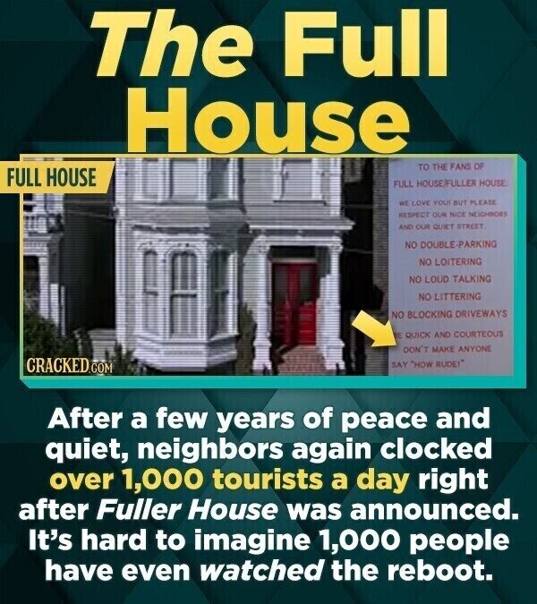 The Full House TO THE FANS OF FULL HOUSE FULL HOUSE/FULLER HOUSE WE LOVE YOU BUT PLEASE RESPECT OUR NICE NEIGHBORS AND OUR QUIET STREET NO DOUBLE-PARKING NO LOITERING NO LOUD TALKING NO LITTERING NO BLOCKING DRIVEWAYS E QUICK AND COURTEOUS DON'T MAKE ANYONE CRACKED.COM SAY HOW RUDE! After a few years of peace and quiet, neighbors again clocked over 1,000 tourists a day right after Fuller House was announced. It's hard to imagine 1,000 people have even watched the reboot.