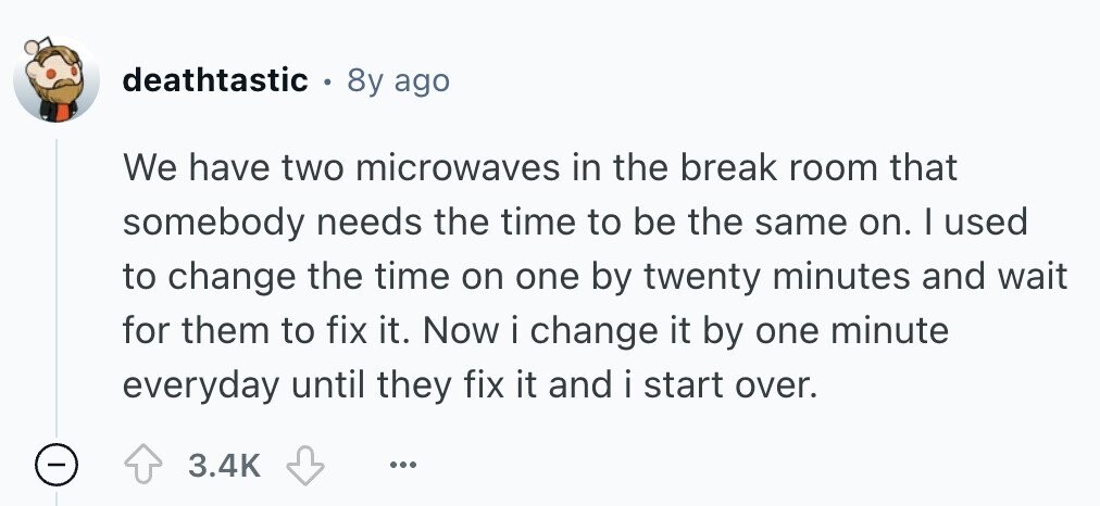 deathtastic 8y ago We have two microwaves in the break room that somebody needs the time to be the same on. I used to change the time on one by twenty minutes and wait for them to fix it. Now i change it by one minute everyday until they fix it and i start over. - 3.4K ... 