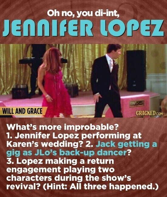 Oh no, you di-int, JENNIFER LOPEZ WILL AND GRACE CRACKED.COM What's more improbable? 1. Jennifer Lopez performing at Karen's wedding? 2. Jack getting a gig as JLo's back-up dancer? 3. Lopez making a return engagement playing two characters during the show's revival? (Hint: All three happened.)