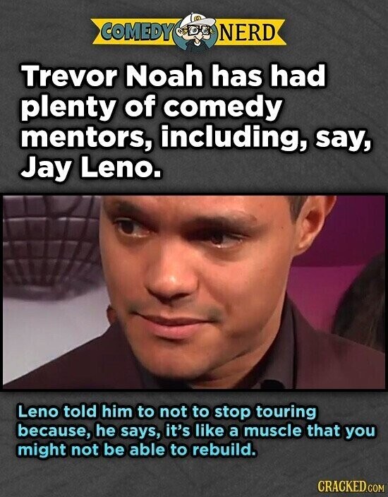 COMEDY NERD Trevor Noah has had plenty of comedy mentors, including, say, Jay Leno. Leno told him to not to stop touring because, he says, it's like a muscle that you might not be able to rebuild. CRACKED.COM
