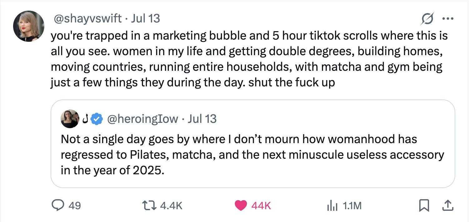 @shayvswift . Jul 13 ... you're trapped in a marketing bubble and 5 hour tiktok scrolls where this is all you see. women in my life and getting double degrees, building homes, moving countries, running entire households, with matcha and gym being just a few things they during the day. shut the fuck up @heroingIow.Jul 13 Not a single day goes by where I don't mourn how womanhood has regressed to Pilates, matcha, and the next minuscule useless accessory in the year of 2025. 49 4.4K 44K del 1.1M