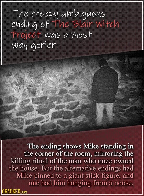 The creepy ambiguous ending of The Blair witch Project was almost way gorier. The ending shows Mike standing in the corner of the room, mirroring the killing ritual of the man who once owned the house. But the alternative endings had Mike pinned to a giant stick figure, and one had him hanging from a noose. CRACKED.COM