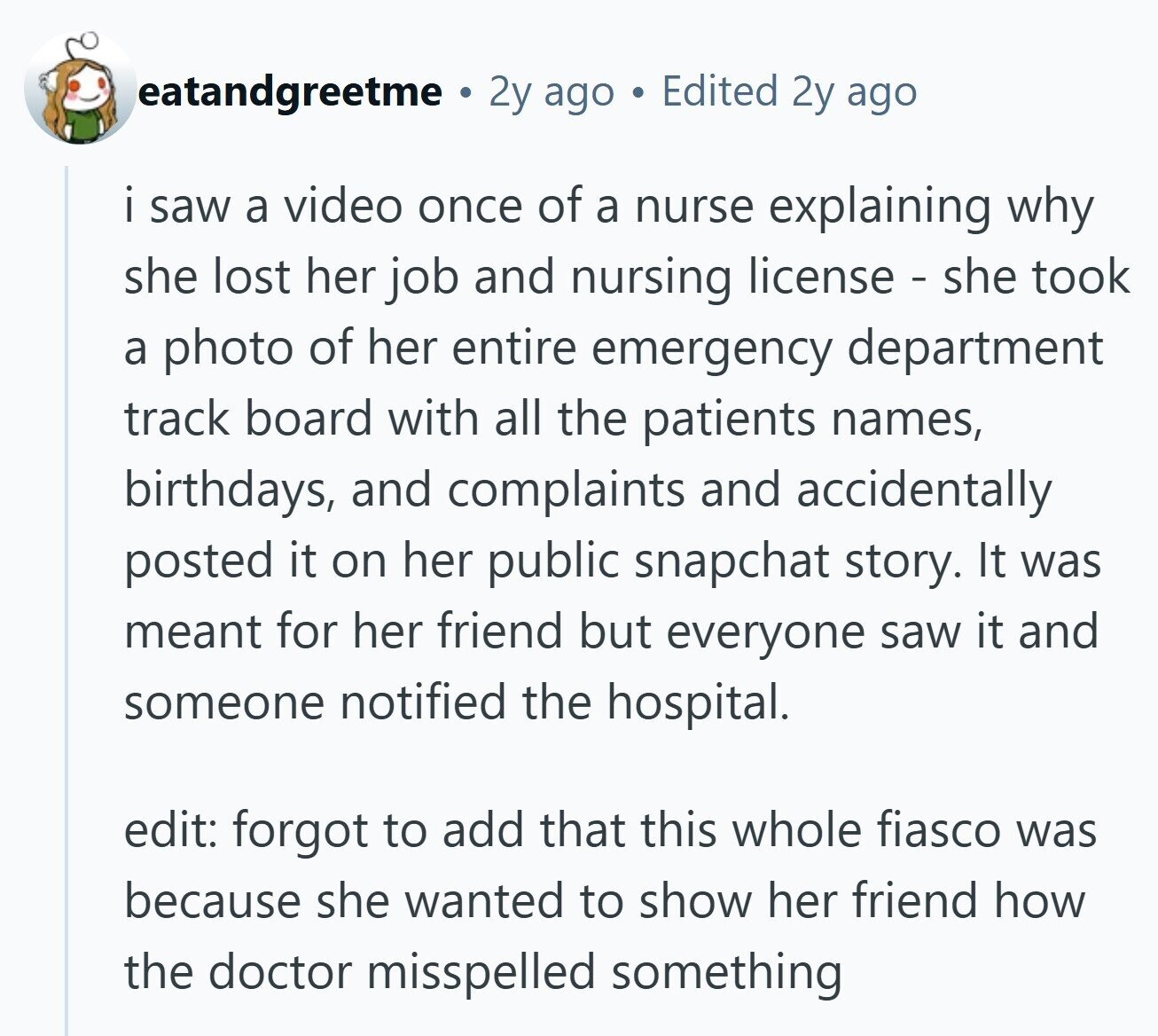 eatandgreetme a 2y ago Edited 2y ago i saw a video once of a nurse explaining why she lost her job and nursing license - she took a photo of her entire emergency department track board with all the patients names, birthdays, and complaints and accidentally posted it on her public snapchat story. It was meant for her friend but everyone saw it and someone notified the hospital. edit: forgot to add that this whole fiasco was because she wanted to show her friend how the doctor misspelled something