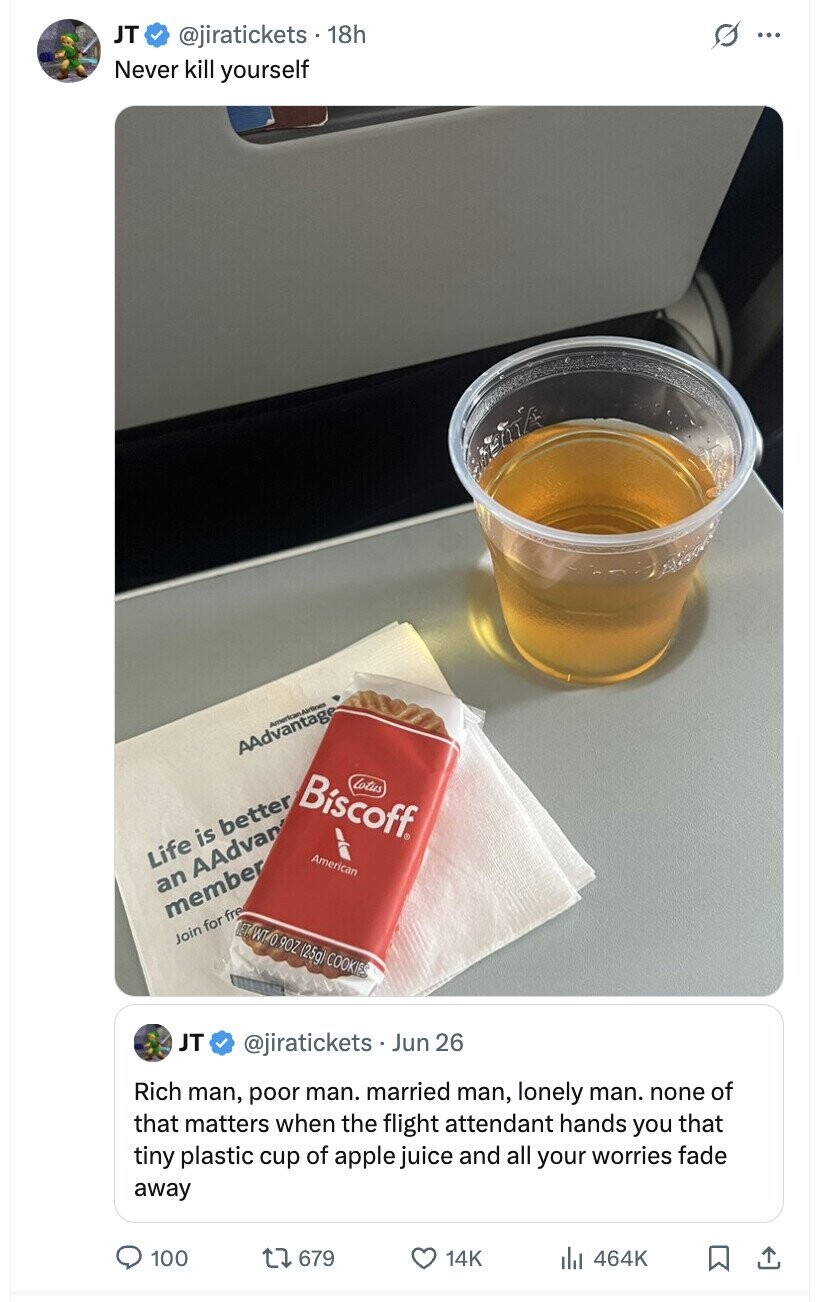 JT @jiratickets 18h s ... Never kill yourself TELLA American Alrines AAdvantage Biscoff® Lotus Life is better American an AAdvan member NET WT.O. 90Z (25g) COOKIES Join for fre JT @jiratickets Jun 26 Rich man, poor man. married man, lonely man. none of that matters when the flight attendant hands you that tiny plastic cup of apple juice and all your worries fade away 100 679 14K del 464K