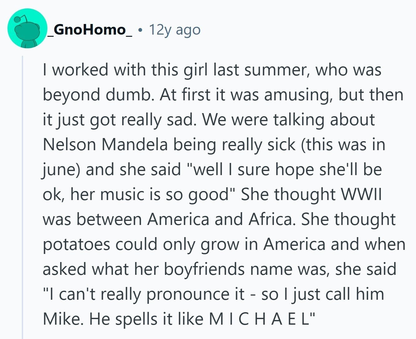 _GnoHomo_ 12y ago | worked with this girl last summer, who was beyond dumb. At first it was amusing, but then it just got really sad. We were talking about Nelson Mandela being really sick (this was in june) and she said well | sure hope she'll be ok, her music is so good She thought WWII was between America and Africa. She thought potatoes could only grow in America and when asked what her boyfriends name was, she said I can't really pronounce it - so I just call him Mike. Не spells it like MICHAEL 