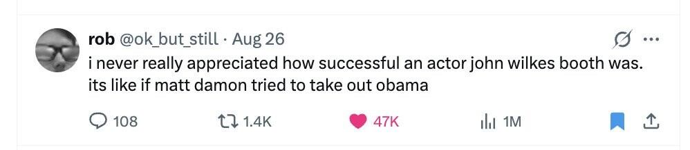 rob @ok_but_still Aug 26 ... i never really appreciated how successful an actor john wilkes booth was. its like if matt damon tried to take out obama 108 1.4K 47K del 1M 