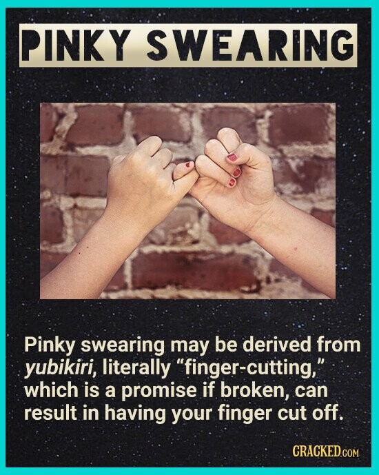 PINKY SWEARING Pinky swearing may be derived from yubikiri, literally finger-cutting, which is a promise if broken, can result in having your finger cut off. CRACKED.COM