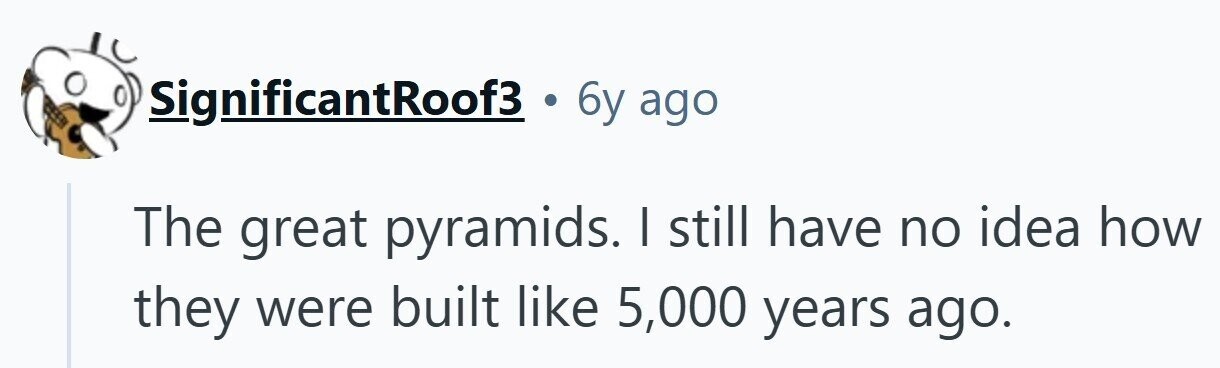 SignificantRoof3 6y ago The great pyramids. I still have no idea how they were built like 5,000 years ago.