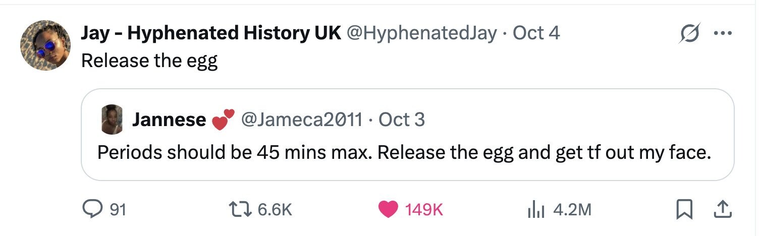 Jay-Hyphenated History UK @HyphenatedJay . Oct 4 ... Release the egg Jannese @Jameca2011 . 0 Oct 3 Periods should be 45 mins max. Release the egg and get tf out my face. 91 6.6K 149K 4.2M 