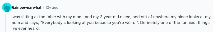 Rainbownarwhal 13y ago I was sitting at the table with my mom, and my 3 year old niece, and out of nowhere my niece looks at my mom and says, Everybody's looking at you because you're weird.. Definetely one of the funniest things I've ever heard. 