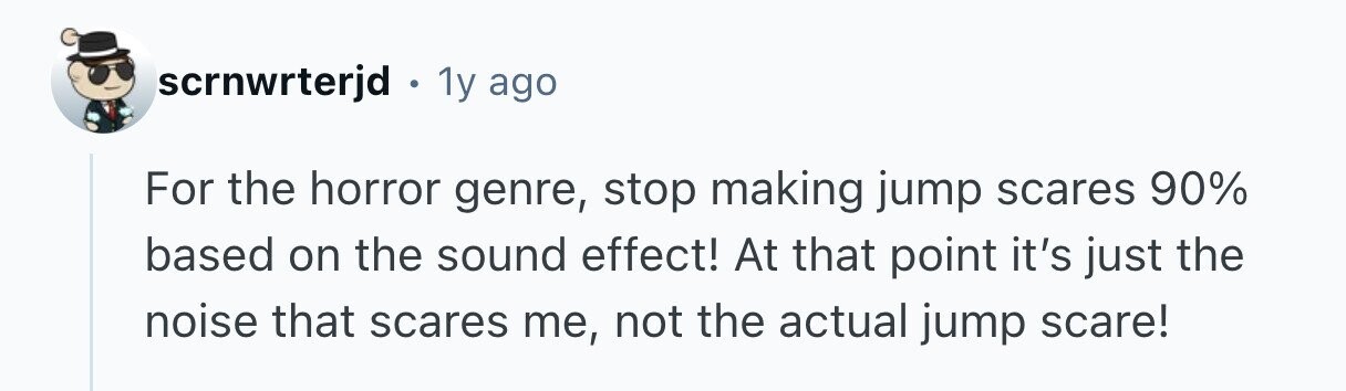 scrnwrterjd . 1y ago For the horror genre, stop making jump scares 90% based on the sound effect! At that point it's just the noise that scares me, not the actual jump scare! 