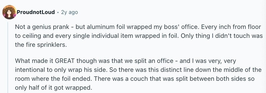ProudnotLoud 2y ago Not a genius prank - but aluminum foil wrapped my boss' office. Every inch from floor to ceiling and every single individual item wrapped in foil. Only thing I didn't touch was the fire sprinklers. What made it GREAT though was that we split an office - and I was very, very intentional to only wrap his side. So there was this distinct line down the middle of the room where the foil ended. There was a couch that was split between both sides so only half of it got wrapped.