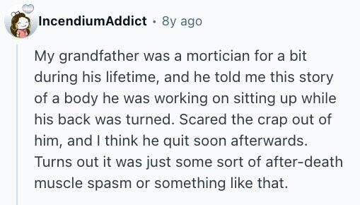 IncendiumAddict + 8y ago My grandfather was a mortician for a bit during his lifetime, and he told me this story of a body he was working on sitting up while his back was turned. Scared the crap out of him, and I think he quit soon afterwards. Turns out it was just some sort of after-death muscle spasm or something like that.
