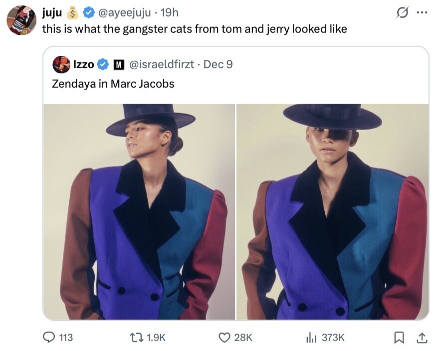 juju $ @ayeejuju 19h ... 0 this is what the gangster cats from tom and jerry looked like Izzo M @israeldfirzt. Dec 9 Zendaya in Marc Jacobs 113 1.9K 28K 373K 