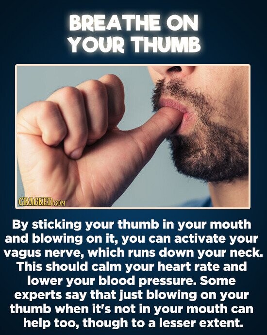 BREATHE ON YOUR THUMB By sticking your thumb in your mouth and blowing on it, you can activate your vagus nerve, which runs down your neck. This should calm your heart rate and lower your blood pressure. Some experts say that just blowing on your thumb when it's not
