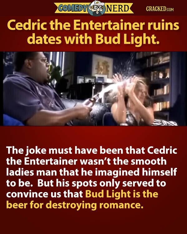 COMEDY NERD CRACKED.COM Cedric the Entertainer ruins dates with Bud Light. The joke must have been that Cedric the Entertainer wasn't the smooth ladies man that he imagined himself to be. But his spots only served to convince us that Bud Light is the beer for destroying romance.