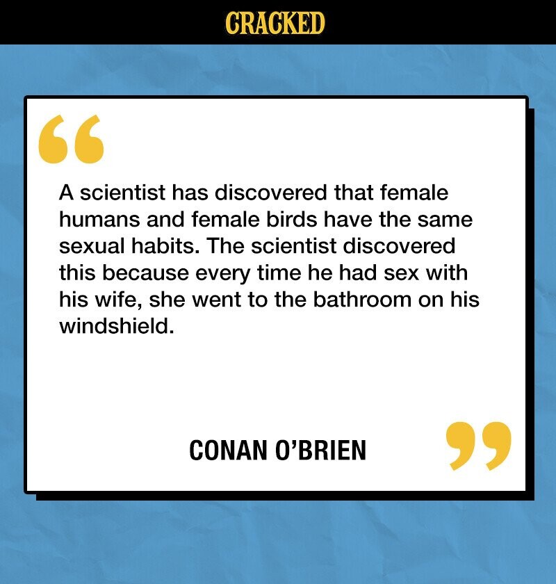 CRACKED A scientist has discovered that female humans and female birds have the same sexual habits. The scientist discovered this because every time he had sex with his wife, she went to the bathroom on his windshield. CONAN O'BRIEN 