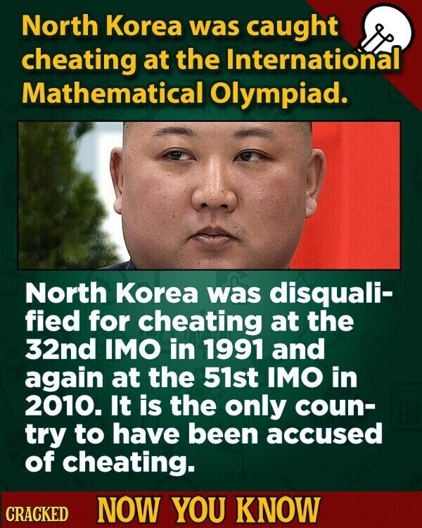 North Korea was caught cheating at the International Mathematical Olympiad. North Korea was disquali- fied for cheating at the 32nd IMO in 1991 and again at the 51st IMO in 2010. It is the only coun- try to have been accused of cheating. CRACKED NOW YOU KNOW