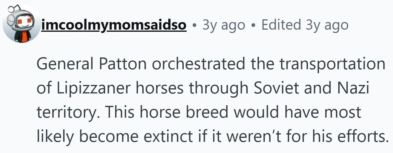 imcoolmymomsaidso . 3y ago . Edited 3y ago General Patton orchestrated the transportation of Lipizzaner horses through Soviet and Nazi territory. This horse breed would have most likely become extinct if it weren't for his efforts. 