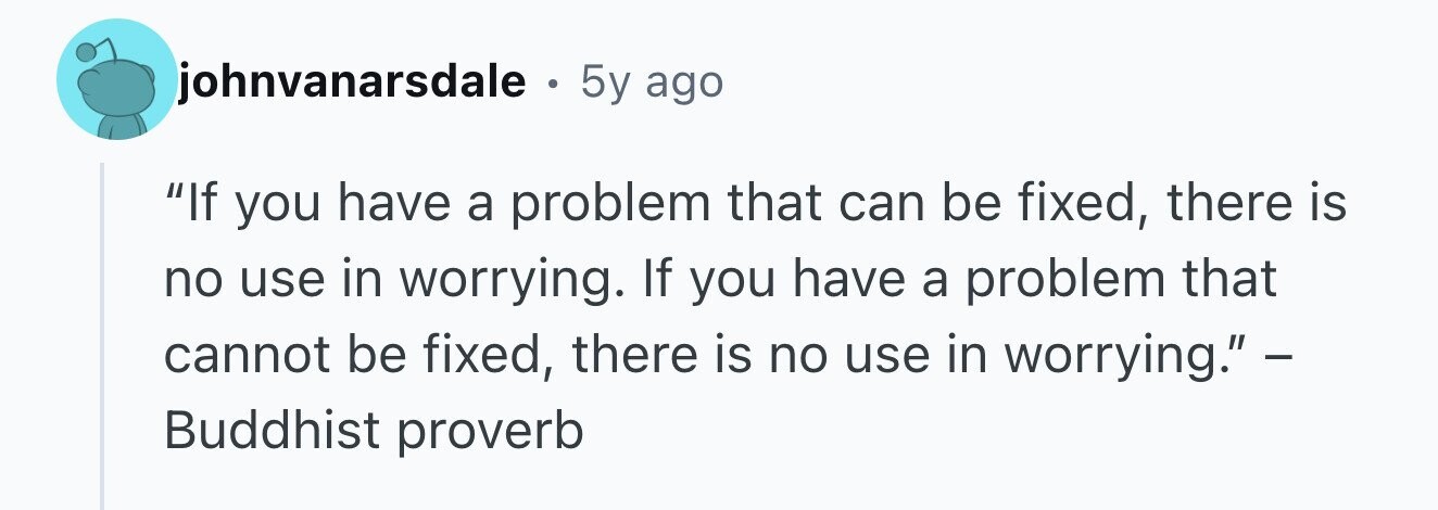 johnvanarsdale O 5y ago If you have a problem that can be fixed, there is no use in worrying. If you have a problem that cannot be fixed, there is no use in worrying. - Buddhist proverb