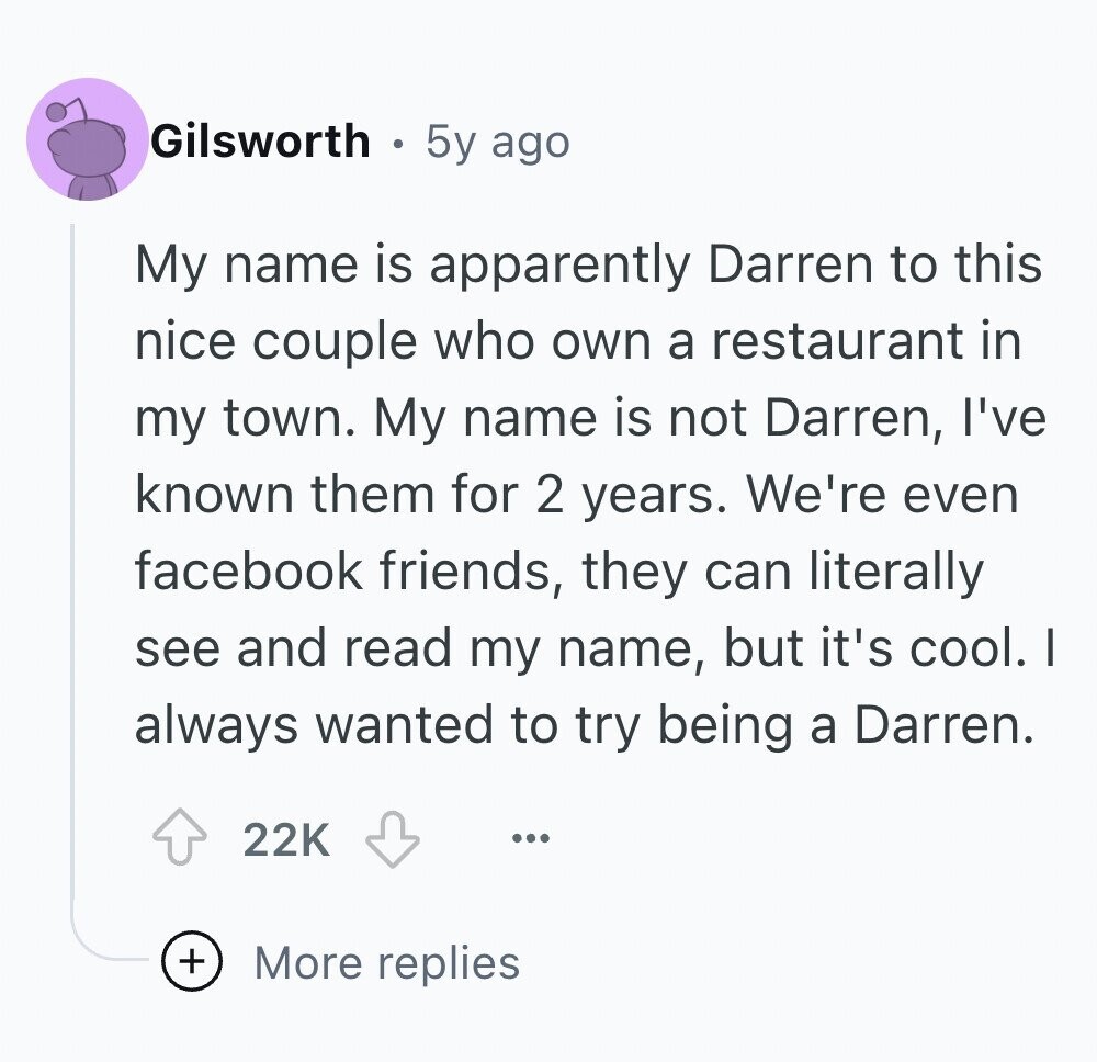 Gilsworth 5y ago My name is apparently Darren to this nice couple who own a restaurant in my town. My name is not Darren, I've known them for 2 years. We're even facebook friends, they can literally see and read my name, but it's cool. I always wanted to try being a Darren. 22K ... + More replies