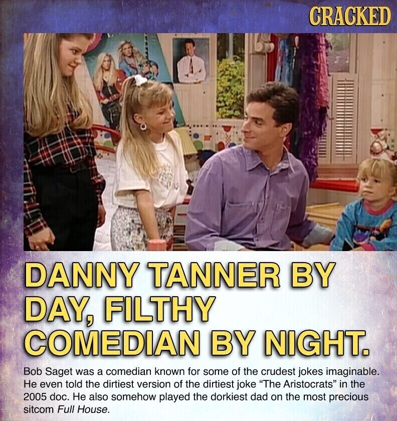 CRACKED DANNY TANNER BY DAY, FILTHY COMEDIAN BY NIGHT. Bob Saget was a comedian known for some of the crudest jokes imaginable. Не even told the dirtiest version of the dirtiest joke The Aristocrats in the 2005 doc. Не also somehow played the dorkiest dad on the most precious sitcom Full House.