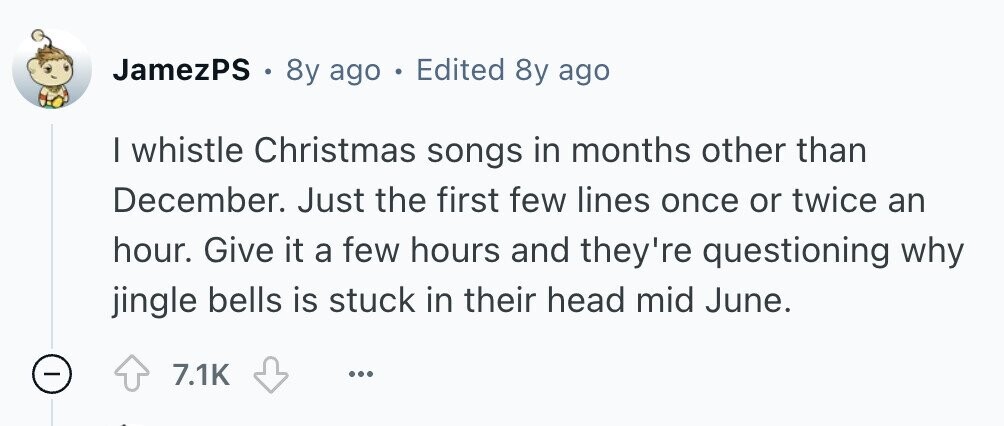 JamezPS . 8y ago . Edited 8y ago I whistle Christmas songs in months other than December. Just the first few lines once or twice an hour. Give it a few hours and they're questioning why jingle bells is stuck in their head mid June. 7.1K ... 