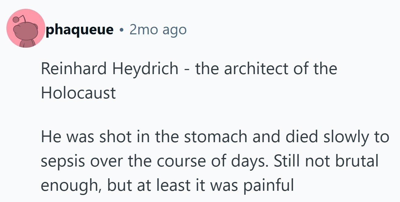 phaqueue ® 2mo ago Reinhard Heydrich - the architect of the Holocaust Не was shot in the stomach and died slowly to sepsis over the course of days. Still not brutal enough, but at least it was painful