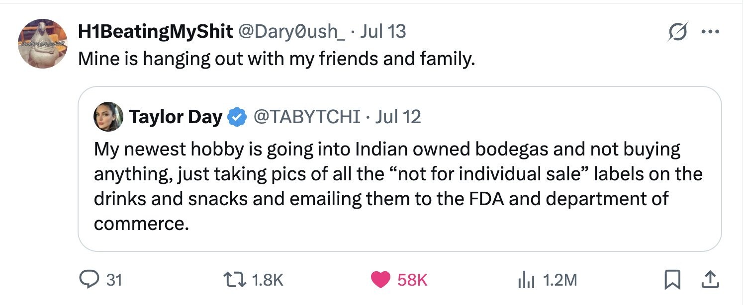 H1BeatingMyShit @Dary0ush_. Jul 13 ... Mine is hanging out with my friends and family. Taylor Day @TABYTCHI. Jul 12 My newest hobby is going into Indian owned bodegas and not buying anything, just taking pics of all the not for individual sale labels on the drinks and snacks and emailing them to the FDA and department of commerce. 31 1.8K 58K 1.2M