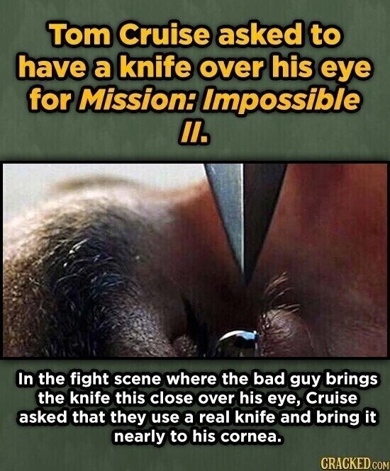 Tom Cruise asked to have a knife over his eye for Mission: Impossible II. In the fight scene where the bad guy brings the knife this close over his eye, Cruise asked that they use a real knife and bring it nearly to his cornea. CRACKED.COM