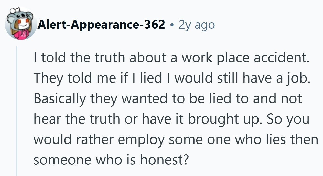 Alert-Appearance-362 - 2y ago I told the truth about a work place accident. They told me if I lied I would still have a job. Basically they wanted to be lied to and not hear the truth or have it brought up. So you would rather employ some one who lies then someone who is honest?
