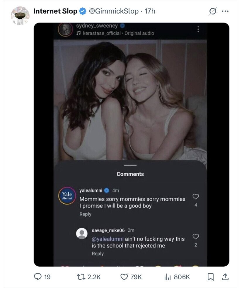 s Internet Slop @GimmickSlop 17h ... sydney_sweeney kerastase_official Original audio Comments yalealumni 4m Yale Alumni Mommies sorry mommies sorry mommies promise I will be a good boy 4 Reply savage_mike06 2m @yalealumni ain't no fucking way this is the school that rejected me 2 Reply 19 2.2K 79K 806K