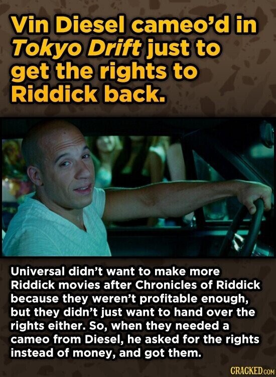 Vin Diesel cameo'd in Tokyo Drift just to get the rights to Riddick back. Universal didn't want to make more Riddick movies after Chronicles of Riddick because they weren't profitable enough, but they didn't just want to hand over the rights either. So, when they needed a cameo from Diesel, he asked for the rights instead of money, and got them. CRACKED.COM