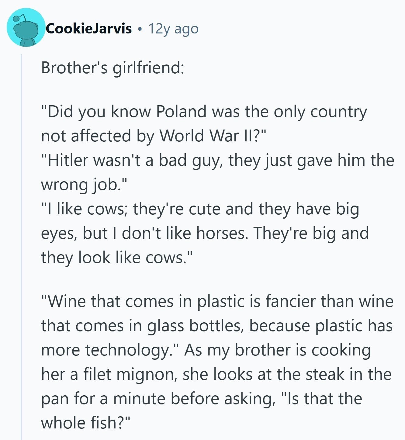 CookieJarvis 12y ago Brother's girlfriend: Did you know Poland was the only country not affected by World War II? Hitler wasn't a bad guy, they just gave him the wrong job. I like cows; they're cute and they have big eyes, but I don't like horses. They're big and they look like cows. Wine that comes in plastic is fancier than wine that comes in glass bottles, because plastic has more technology. As my brother is cooking her a filet mignon, she looks at the steak in the pan for a minute before asking, Is that the whole fish? 