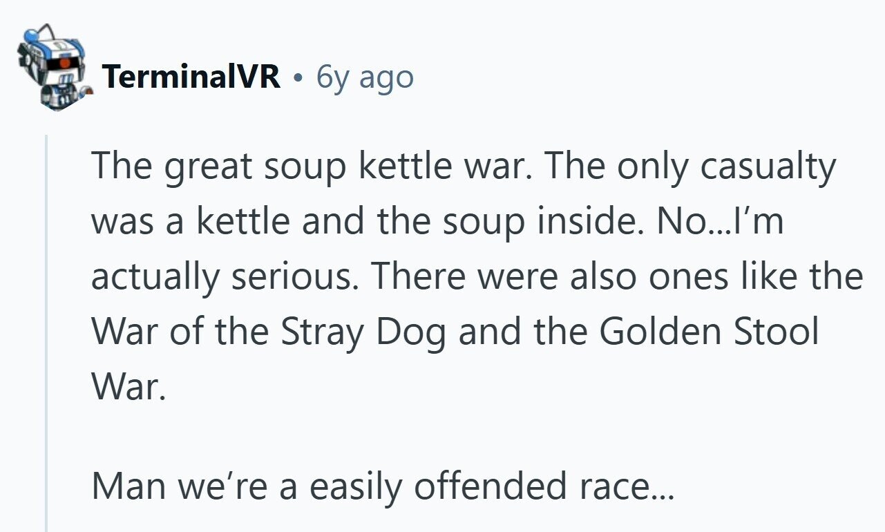TerminalVR 6y ago The great soup kettle war. The only casualty was a kettle and the soup inside. No...I'm actually serious. There were also ones like the War of the Stray Dog and the Golden Stool War. Man we're a easily offended race...