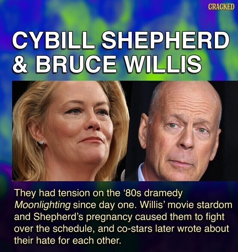 CRACKED CYBILL SHEPHERD & BRUCE WILLIS They had tension on the '80s dramedy Moonlighting since day one. Willis' movie stardom and Shepherd's pregnancy caused them to fight over the schedule, and co-stars later wrote about their hate for each other.